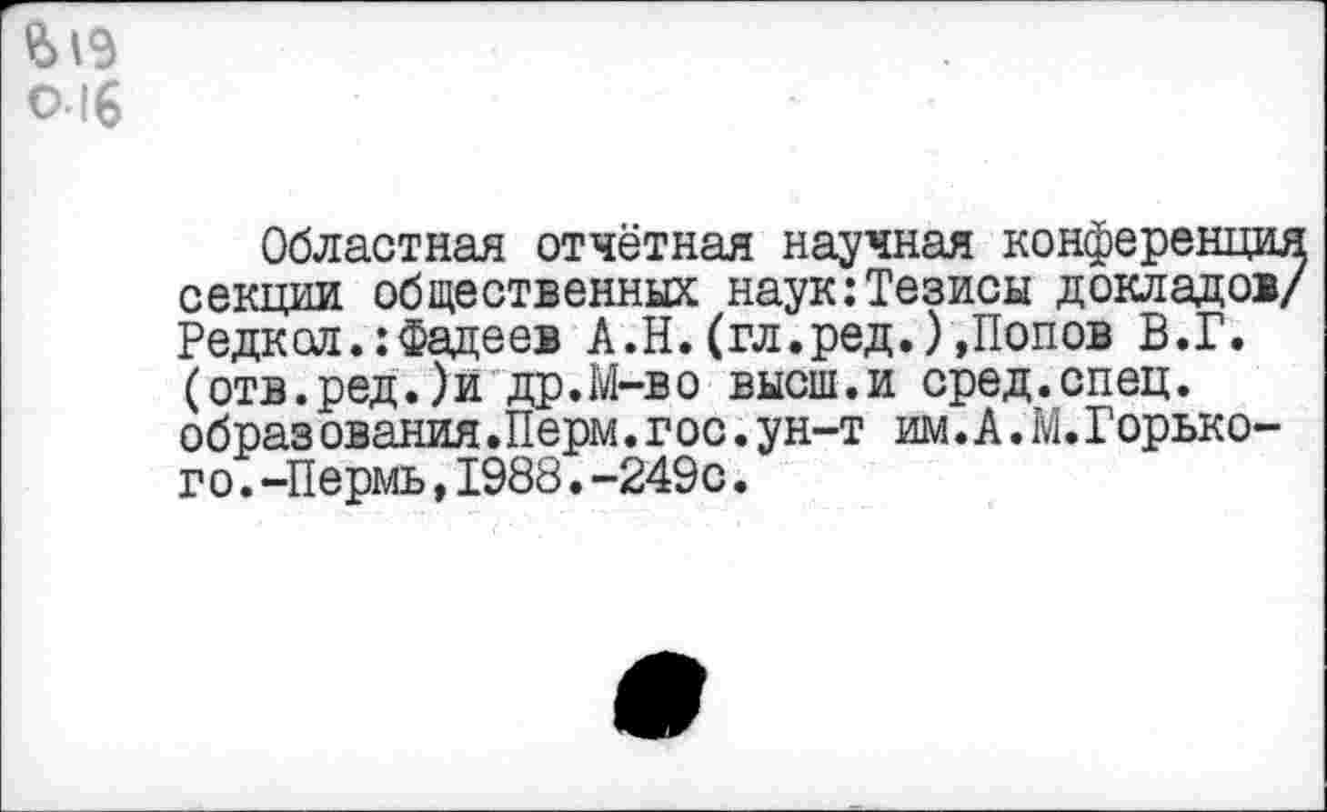 ﻿£>19 о. 16
Областная отчётная научная конференция секции общественных наук:Тезисы докладов/ Редкая.:Фадеев А.Н.(гл.ред.)»Попов В.Г. (отв.ред.)и др.М-во высш.и сред.спец, образ ования.Перм.гос.ун-т им. А. М.Горького. -Пермь,1988.-249с.